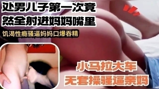 处男儿子第一次竟然全部射进妈妈嘴里 饥渴性瘾骚逼妈妈口爆吞精
