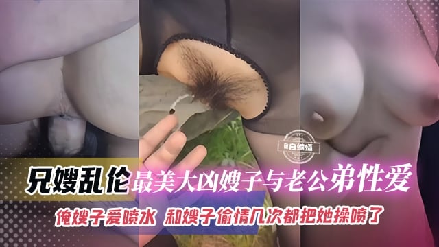 兄嫂乱伦-最美大胸嫂子与老公弟弟性爱，俺嫂子爱喷水，和嫂子偷情几次都把她操喷了